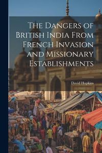 Cover image for The Dangers of British India From French Invasion and Missionary Establishments