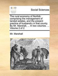 Cover image for The Rural Economy of Norfolk: Comprising the Management of Landed Estates, and the Present Practice of Husbandry in That County. by Mr. Marshall, ... in Two Volumes. ... Volume 2 of 2