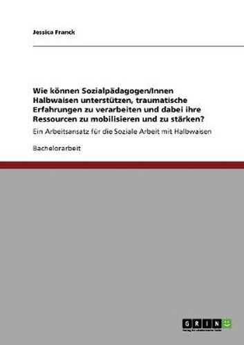 Cover image for Wie koennen Sozialpadagogen/Innen Halbwaisen unterstutzen, traumatische Erfahrungen zu verarbeiten und dabei ihre Ressourcen zu mobilisieren und zu starken?: Ein Arbeitsansatz fur die Soziale Arbeit mit Halbwaisen