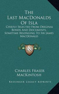 Cover image for The Last Macdonalds of Isla: Chiefly Selected from Original Bonds and Documents, Sometime Belonging to Sir James MacDonald