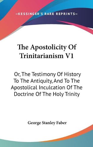 Cover image for The Apostolicity of Trinitarianism V1: Or, the Testimony of History to the Antiquity, and to the Apostolical Inculcation of the Doctrine of the Holy Trinity