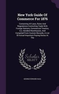 Cover image for New York Guide of Commerce for 1876: Containing All Laws, Rules and Regulations Controlling Trade with Foreign Nations, Commercial Treaties, U.S. Bonded Warehouses, and Compiled from Custom Records, a List of Actual Importers Paying Duties at the