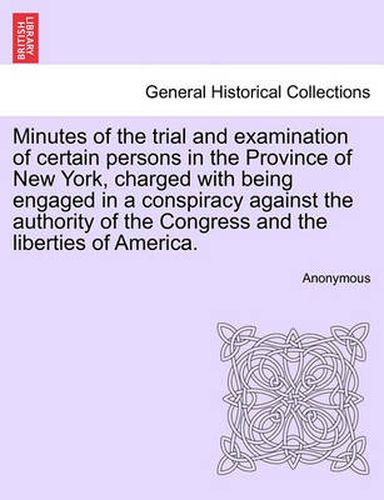 Cover image for Minutes of the Trial and Examination of Certain Persons in the Province of New York, Charged with Being Engaged in a Conspiracy Against the Authority of the Congress and the Liberties of America.