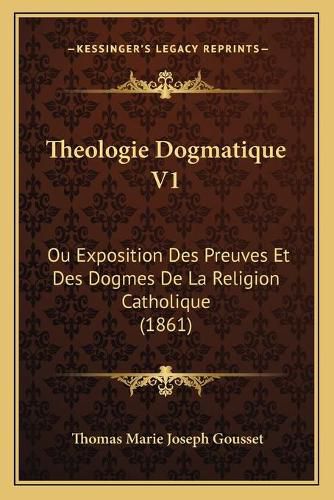 Theologie Dogmatique V1: Ou Exposition Des Preuves Et Des Dogmes de La Religion Catholique (1861)