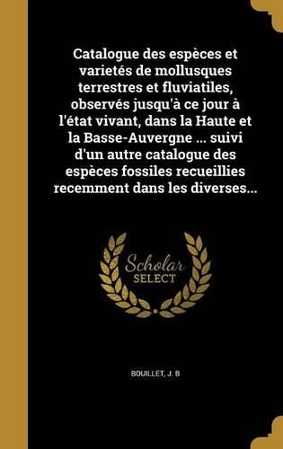 Cover image for Catalogue Des Especes Et Varietes de Mollusques Terrestres Et Fluviatiles, Observes Jusqu'a Ce Jour A L'Etat Vivant, Dans La Haute Et La Basse-Auvergne ... Suivi D'Un Autre Catalogue Des Especes Fossiles Recueillies Recemment Dans Les Diverses...