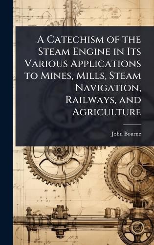 Cover image for A Catechism of the Steam Engine in Its Various Applications to Mines, Mills, Steam Navigation, Railways, and Agriculture