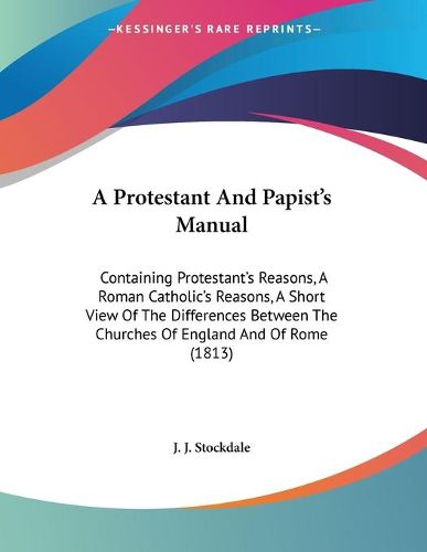 Cover image for A Protestant and Papist's Manual: Containing Protestant's Reasons, a Roman Catholic's Reasons, a Short View of the Differences Between the Churches of England and of Rome (1813)