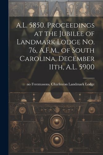 Cover image for A.L. 5850. Proceedings at the Jubilee of Landmark Lodge no. 76, A.F.M., of South Carolina, December 11th, A.L. 5900