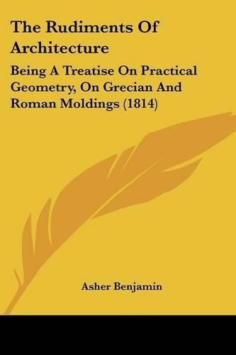 Cover image for The Rudiments of Architecture: Being a Treatise on Practical Geometry, on Grecian and Roman Moldings (1814)