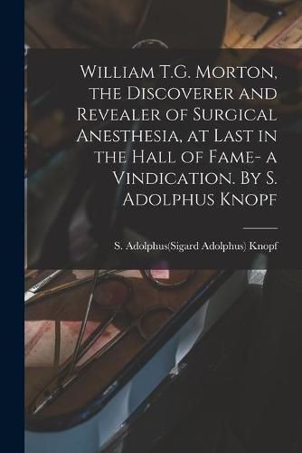 Cover image for William T.G. Morton, the Discoverer and Revealer of Surgical Anesthesia, at Last in the Hall of Fame- a Vindication. By S. Adolphus Knopf