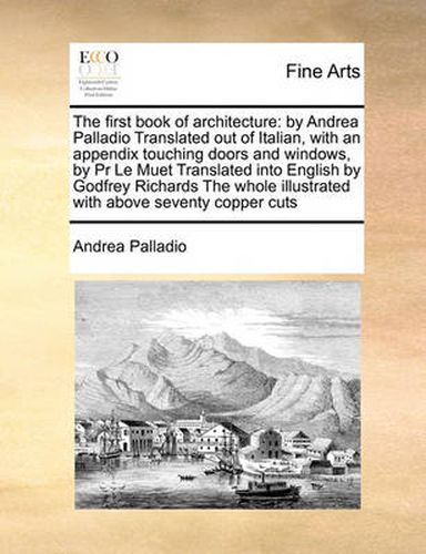 Cover image for The First Book of Architecture: By Andrea Palladio Translated Out of Italian, with an Appendix Touching Doors and Windows, by PR Le Muet Translated Into English by Godfrey Richards the Whole Illustrated with Above Seventy Copper Cuts