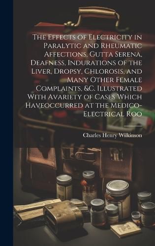 The Effects of Electricity in Paralytic and Rheumatic Affections, Gutta Serena, Deafness, Indurations of the Liver, Dropsy, Chlorosis, and Many Other Female Complaints, &c. Illustrated With Avariety of Cases Which Haveoccurred at the Medico-Electrical Roo