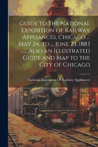 Cover image for Guide to the National Exposition of Railway Appliances, Chicago ... May 24, to ... June 23, 1883 ... Also an Illustrated Guide and Map to the City of Chicago