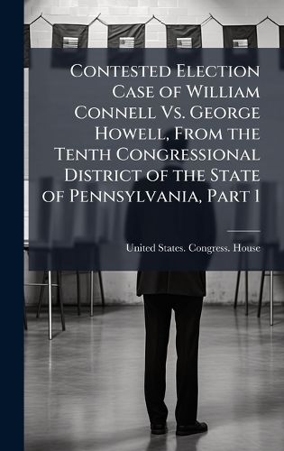 Cover image for Contested Election Case of William Connell Vs. George Howell, From the Tenth Congressional District of the State of Pennsylvania, Part 1