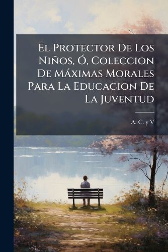 Cover image for El Protector de Los Ni OS, , Coleccion de M Ximas Morales Para La Educacion de La Juventud: Acompa Adas de Algunas Noticias Hist Ricas Sobre La Creacion del Mundo, y de Un Compendio de La Historia de Espa A, Arreglado En Forma de Di LOGO Par La Ma