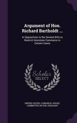 Cover image for Argument of Hon. Richard Bartholdt ...: In Oppostition to the Several Bills to Restrict Interstate Commerce in Certain Cases