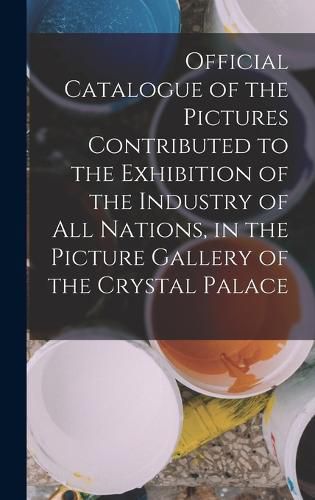 Cover image for Official Catalogue of the Pictures Contributed to the Exhibition of the Industry of All Nations, in the Picture Gallery of the Crystal Palace