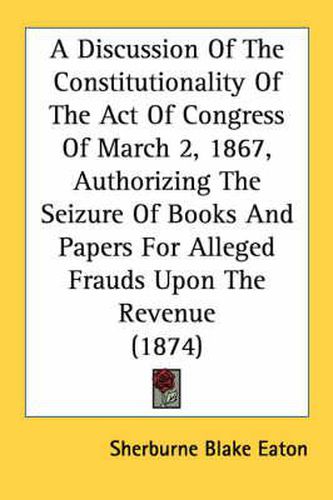 Cover image for A Discussion of the Constitutionality of the Act of Congress of March 2, 1867, Authorizing the Seizure of Books and Papers for Alleged Frauds Upon the Revenue (1874)