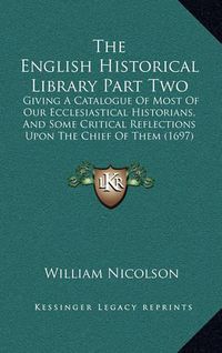 Cover image for The English Historical Library Part Two: Giving a Catalogue of Most of Our Ecclesiastical Historians, and Some Critical Reflections Upon the Chief of Them (1697)