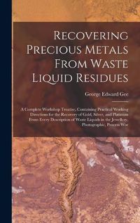 Cover image for Recovering Precious Metals From Waste Liquid Residues; a Complete Workshop Treatise, Containing Practical Working Directions for the Recovery of Gold, Silver, and Platinum From Every Description of Waste Liquids in the Jewellery, Photographic, Process Wor