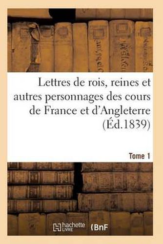 Lettres de Rois, Reines Et Autres Personnages Des Cours de France Et d'Angleterre. Tome 1: Depuis Louis VII Jusqu'a Henri IV Tirees Des Archives de Londres