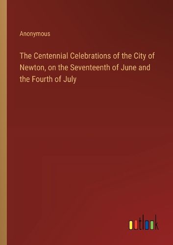 Cover image for The Centennial Celebrations of the City of Newton, on the Seventeenth of June and the Fourth of July