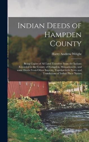 Indian Deeds of Hampden County: Being Copies of All Land Transfers From the Indians Recorded in the County of Hampden, Massachusetts, and Some Deeds From Other Sources, Together With Notes and Translations of Indian Place Names