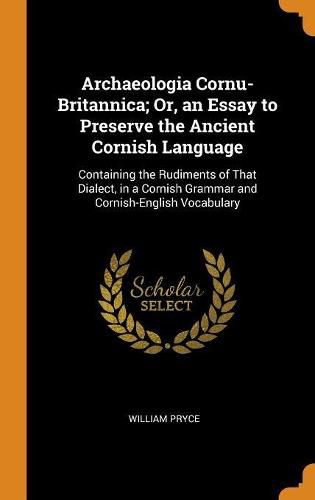 Cover image for Archaeologia Cornu-Britannica; Or, an Essay to Preserve the Ancient Cornish Language: Containing the Rudiments of That Dialect, in a Cornish Grammar and Cornish-English Vocabulary