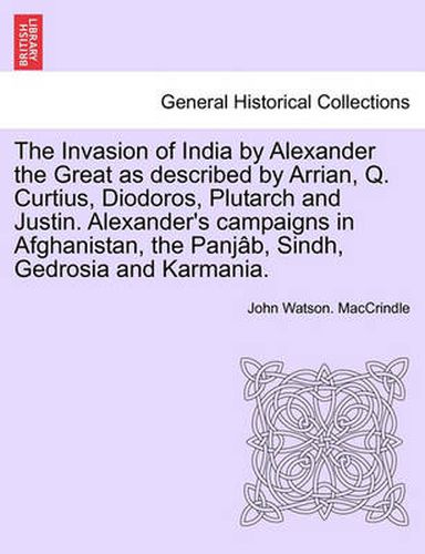 The Invasion of India by Alexander the Great as Described by Arrian, Q. Curtius, Diodoros, Plutarch and Justin. Alexander's Campaigns in Afghanistan, the Panjab, Sindh, Gedrosia and Karmania.