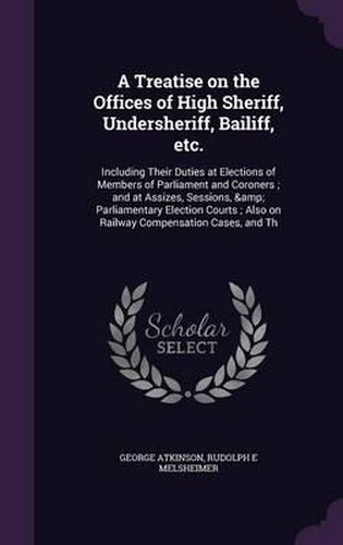 Cover image for A Treatise on the Offices of High Sheriff, Undersheriff, Bailiff, Etc.: Including Their Duties at Elections of Members of Parliament and Coroners; And at Assizes, Sessions, & Parliamentary Election Courts; Also on Railway Compensation Cases, and Th