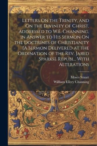 Letters On the Trinity, and On the Divinity of Christ, Addressed to W.E. Channing, in Answer to His Sermon On the Doctrines of Christianity [A Sermon Delivered at the Ordination of the Rev. Jared Sparks]. Republ., With Alterations