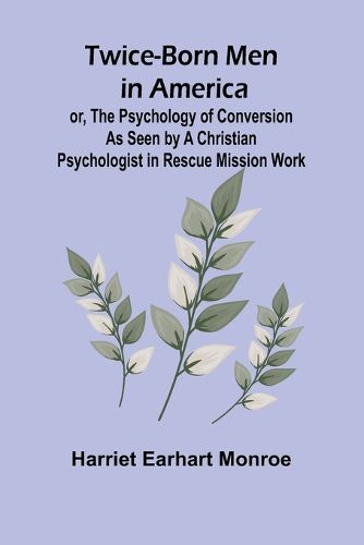 Twice-born Men in America or, The Psychology of Conversion as Seen by a Christian Psychologist in Rescue Mission Work