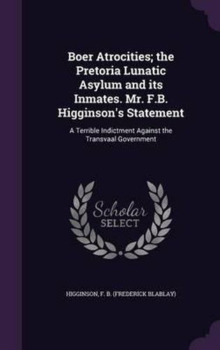 Cover image for Boer Atrocities; The Pretoria Lunatic Asylum and Its Inmates. Mr. F.B. Higginson's Statement: A Terrible Indictment Against the Transvaal Government
