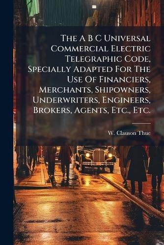 Cover image for The A B C Universal Commercial Electric Telegraphic Code, Specially Adapted For The Use Of Financiers, Merchants, Shipowners, Underwriters, Engineers, Brokers, Agents, Etc., Etc.