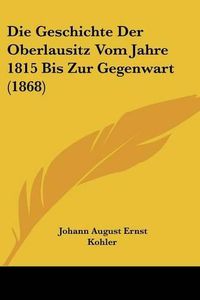 Cover image for Die Geschichte Der Oberlausitz Vom Jahre 1815 Bis Zur Gegenwart (1868)