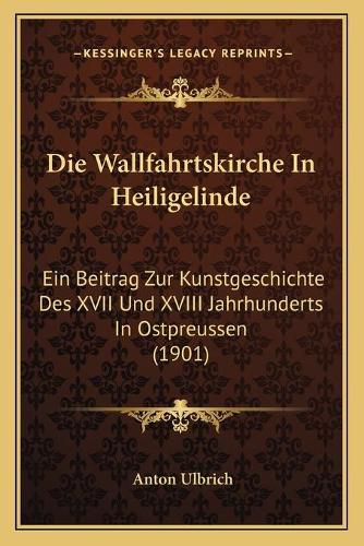 Cover image for Die Wallfahrtskirche in Heiligelinde: Ein Beitrag Zur Kunstgeschichte Des XVII Und XVIII Jahrhunderts in Ostpreussen (1901)