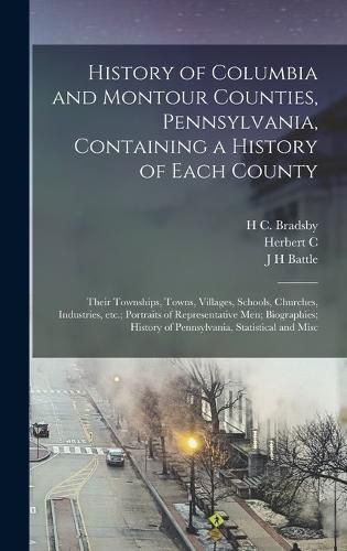 Cover image for History of Columbia and Montour Counties, Pennsylvania, Containing a History of Each County; Their Townships, Towns, Villages, Schools, Churches, Industries, etc.; Portraits of Representative men; Biographies; History of Pennsylvania, Statistical and Misc