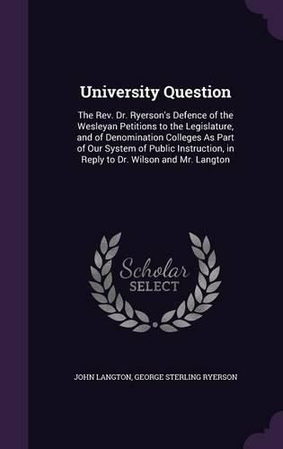 University Question: The REV. Dr. Ryerson's Defence of the Wesleyan Petitions to the Legislature, and of Denomination Colleges as Part of Our System of Public Instruction, in Reply to Dr. Wilson and Mr. Langton