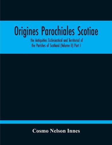 Origines Parochiales Scotiae. The Antiquities Ecclesiastical And Territorial Of The Parishes Of Scotland (Volume Ii) Part I