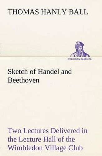 Cover image for Sketch of Handel and Beethoven Two Lectures, Delivered in the Lecture Hall of the Wimbledon Village Club, on Monday Evening, Dec. 14, 1863; and Monday Evening, Jan. 11, 1864