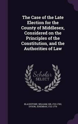 The Case of the Late Election for the County of Middlesex, Considered on the Principles of the Constitution, and the Authorities of Law