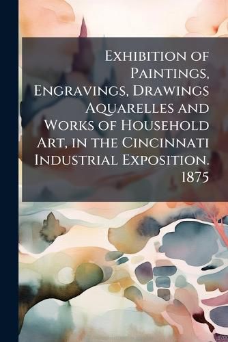 Cover image for Exhibition of Paintings, Engravings, Drawings Aquarelles and Works of Household Art, in the Cincinnati Industrial Exposition. 1875