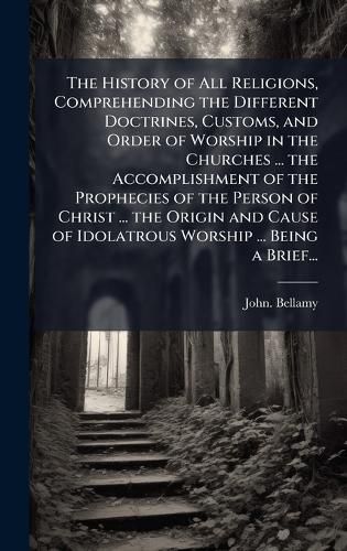 Cover image for The History of All Religions, Comprehending the Different Doctrines, Customs, and Order of Worship in the Churches ... the Accomplishment of the Prophecies of the Person of Christ ... the Origin and Cause of Idolatrous Worship ... Being a Brief...