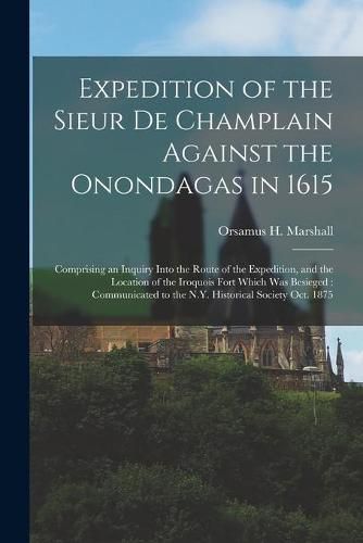 Cover image for Expedition of the Sieur De Champlain Against the Onondagas in 1615 [microform]: Comprising an Inquiry Into the Route of the Expedition, and the Location of the Iroquois Fort Which Was Besieged: Communicated to the N.Y. Historical Society Oct. 1875