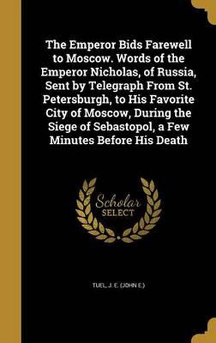 Cover image for The Emperor Bids Farewell to Moscow. Words of the Emperor Nicholas, of Russia, Sent by Telegraph from St. Petersburgh, to His Favorite City of Moscow, During the Siege of Sebastopol, a Few Minutes Before His Death