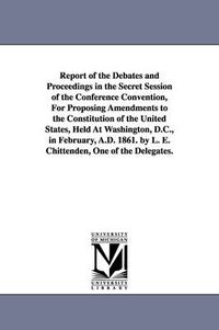 Cover image for Report of the Debates and Proceedings in the Secret Session of the Conference Convention, For Proposing Amendments to the Constitution of the United States, Held At Washington, D.C., in February, A.D. 1861. by L. E. Chittenden, One of the Delegates.