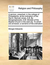 Cover image for A Sermon, Preached, in the College of Philadelphia, at the Ordination of the REV'd. Samuel Jones, A.B. by Morganedwards, A.M. Minister of the Baptist Church in the Said City. to Which Are Annexed, a Narrative of the Ordination