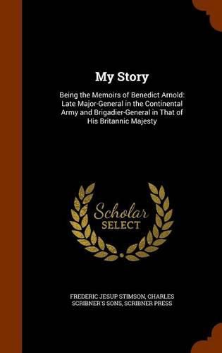 My Story: Being the Memoirs of Benedict Arnold: Late Major-General in the Continental Army and Brigadier-General in That of His Britannic Majesty