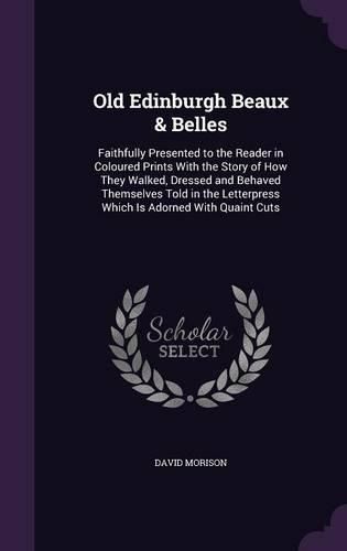 Cover image for Old Edinburgh Beaux & Belles: Faithfully Presented to the Reader in Coloured Prints with the Story of How They Walked, Dressed and Behaved Themselves Told in the Letterpress Which Is Adorned with Quaint Cuts