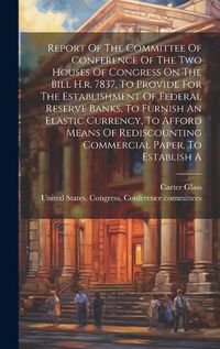 Cover image for Report Of The Committee Of Conference Of The Two Houses Of Congress On The Bill H.r. 7837, To Provide For The Establishment Of Federal Reserve Banks, To Furnish An Elastic Currency, To Afford Means Of Rediscounting Commercial Paper, To Establish A